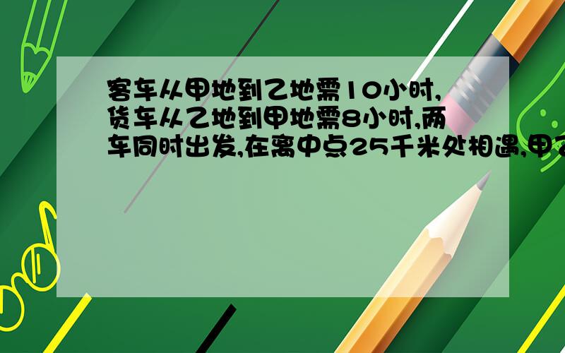 客车从甲地到乙地需10小时,货车从乙地到甲地需8小时,两车同时出发,在离中点25千米处相遇,甲乙两……