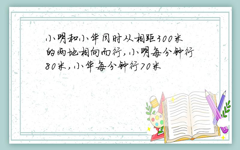 小明和小华同时从相距300米的两地相向而行,小明每分钟行80米,小华每分钟行70米