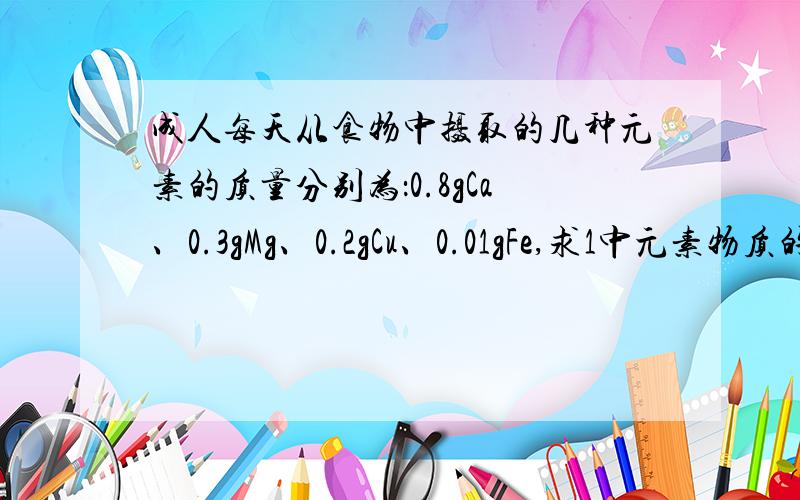 成人每天从食物中摄取的几种元素的质量分别为：0.8gCa、0.3gMg、0.2gCu、0.01gFe,求1中元素物质的量