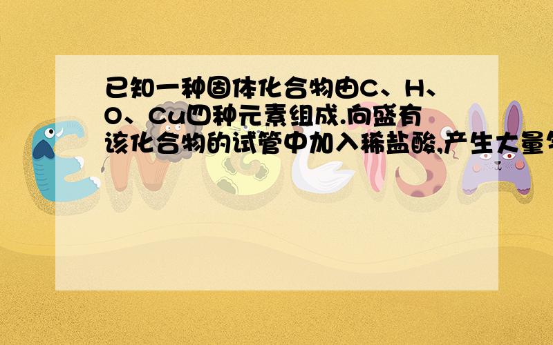 已知一种固体化合物由C、H、O、Cu四种元素组成.向盛有该化合物的试管中加入稀盐酸,产生大量气泡,固体逐