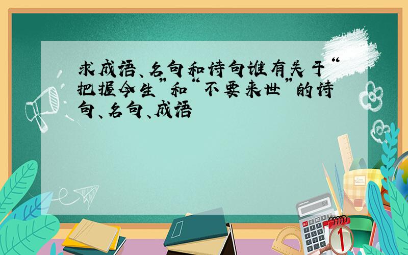 求成语、名句和诗句谁有关于“把握今生”和“不要来世”的诗句、名句、成语