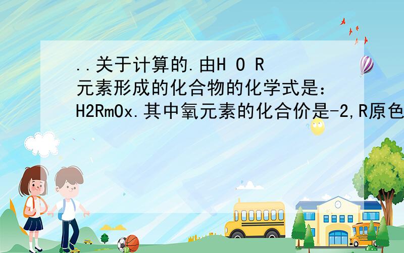 ..关于计算的.由H O R元素形成的化合物的化学式是：H2RmOx.其中氧元素的化合价是-2,R原色的化合价为+4价,