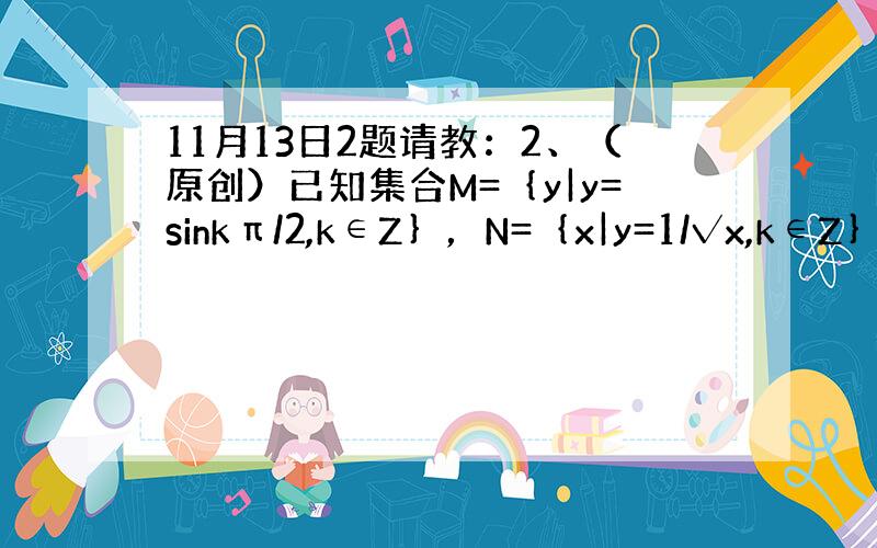 11月13日2题请教：2、（原创）已知集合M=｛y|y=sinkπ/2,k∈Z｝，N=｛x|y=1/√x,k∈Z｝，则M