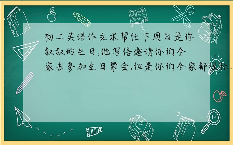 初二英语作文求帮忙下周日是你叔叔的生日,他写信邀请你们全家去参加生日聚会,但是你们全家都很忙.请你根据下列提示写一封回信