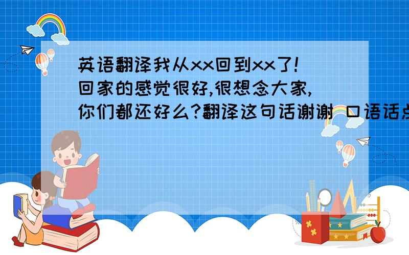 英语翻译我从xx回到xx了!回家的感觉很好,很想念大家,你们都还好么?翻译这句话谢谢 口语话点!