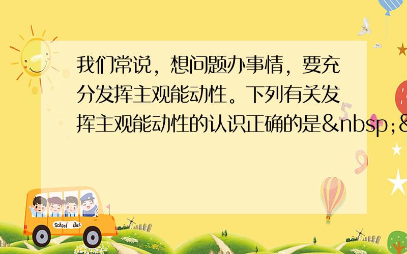 我们常说，想问题办事情，要充分发挥主观能动性。下列有关发挥主观能动性的认识正确的是   &