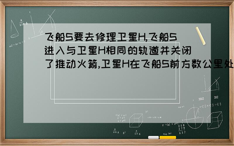 飞船S要去修理卫星H,飞船S进入与卫星H相同的轨道并关闭了推动火箭,卫星H在飞船S前方数公里处.