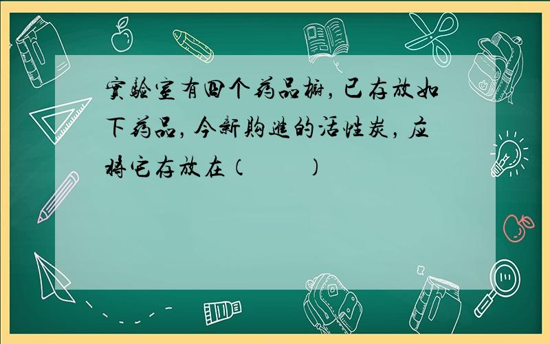 实验室有四个药品橱，已存放如下药品，今新购进的活性炭，应将它存放在（　　）