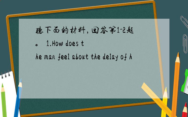 听下面的材料，回答第1-2题。 1．How does the man feel about the delay of h