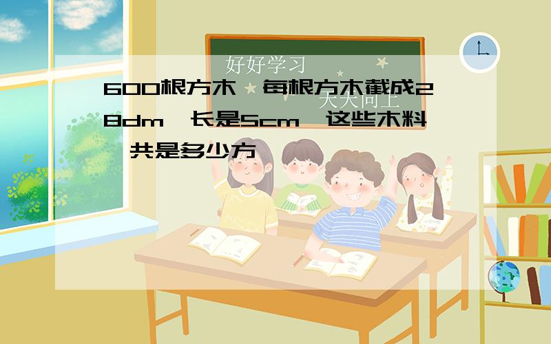 600根方木,每根方木截成28dm,长是5cm,这些木料一共是多少方