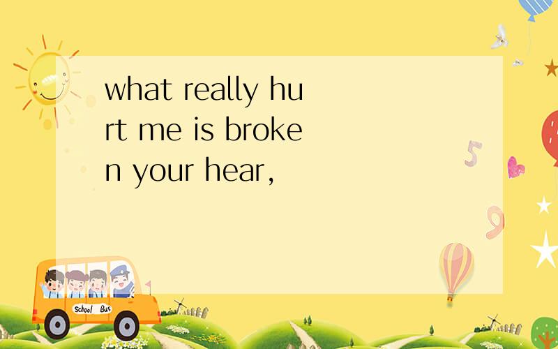 what really hurt me is broken your hear,