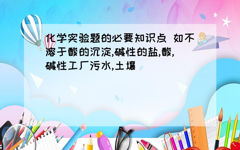 化学实验题的必要知识点 如不溶于酸的沉淀,碱性的盐,酸,碱性工厂污水,土壤