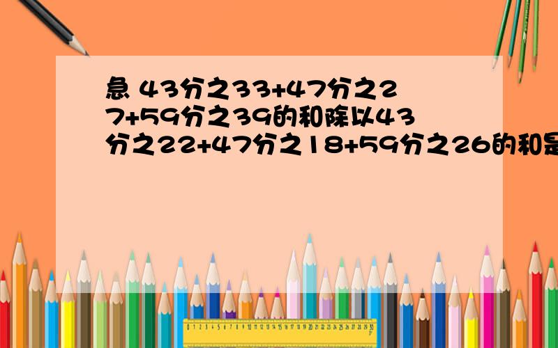 急 43分之33+47分之27+59分之39的和除以43分之22+47分之18+59分之26的和是多少?