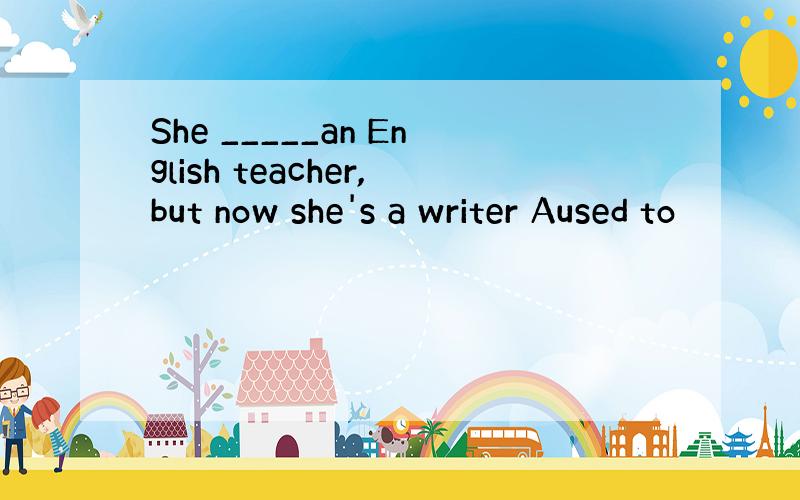 She _____an English teacher,but now she's a writer Aused to