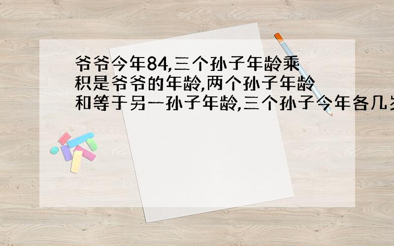 爷爷今年84,三个孙子年龄乘积是爷爷的年龄,两个孙子年龄和等于另一孙子年龄,三个孙子今年各几岁?答案3、4、7怎么算出来