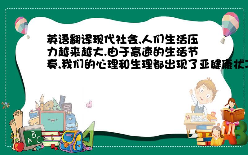 英语翻译现代社会,人们生活压力越来越大.由于高速的生活节奏,我们的心理和生理都出现了亚健康状况,我们开始注意到这些问题,