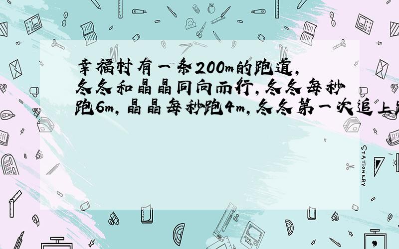 幸福村有一条200m的跑道,冬冬和晶晶同向而行,冬冬每秒跑6m,晶晶每秒跑4m,冬冬第一次追上跑了多少m?第二