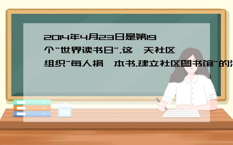 2014年4月23日是第19个“世界读书日”，这一天社区组织“每人捐一本书，建立社区图书馆”的活动，请你赶快来参加吧！