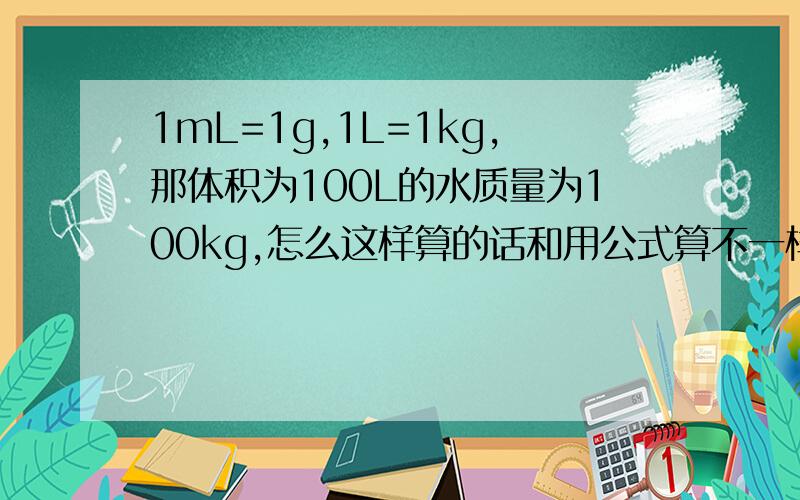 1mL=1g,1L=1kg,那体积为100L的水质量为100kg,怎么这样算的话和用公式算不一样的呢?