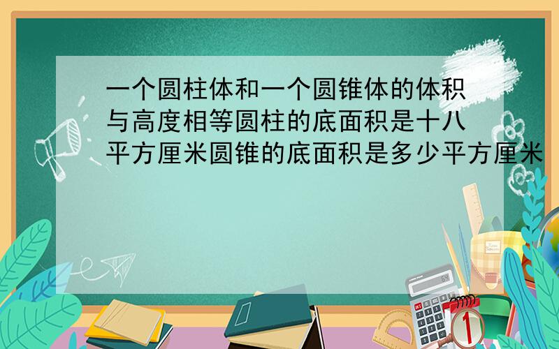 一个圆柱体和一个圆锥体的体积与高度相等圆柱的底面积是十八平方厘米圆锥的底面积是多少平方厘米