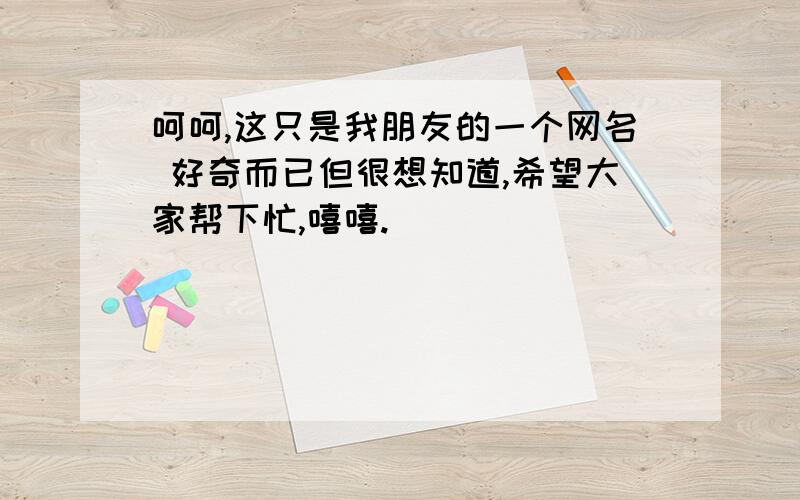 呵呵,这只是我朋友的一个网名 好奇而已但很想知道,希望大家帮下忙,嘻嘻.