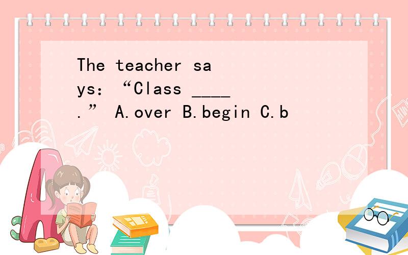 The teacher says：“Class ____.” A.over B.begin C.b