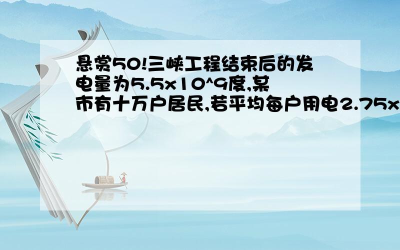 悬赏50!三峡工程结束后的发电量为5.5x10^9度,某市有十万户居民,若平均每户用电2.75x10^3度,...