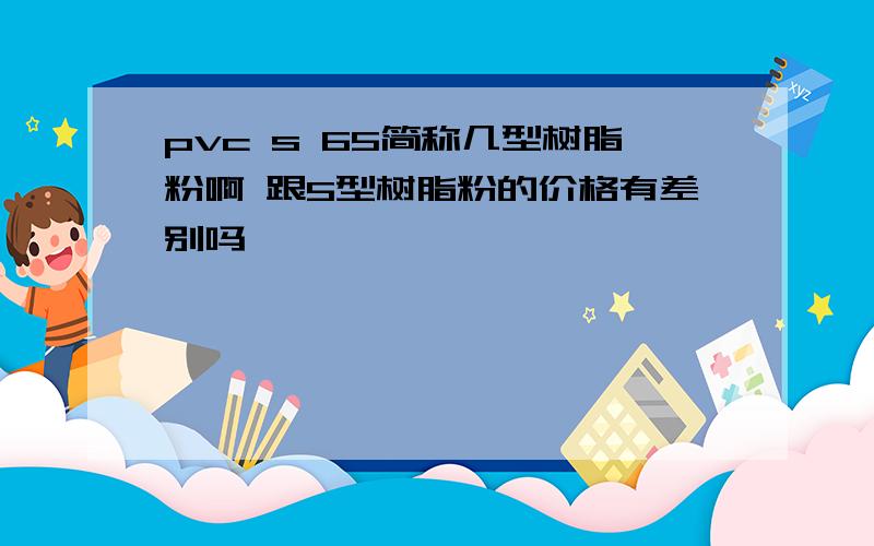 pvc s 65简称几型树脂粉啊 跟5型树脂粉的价格有差别吗