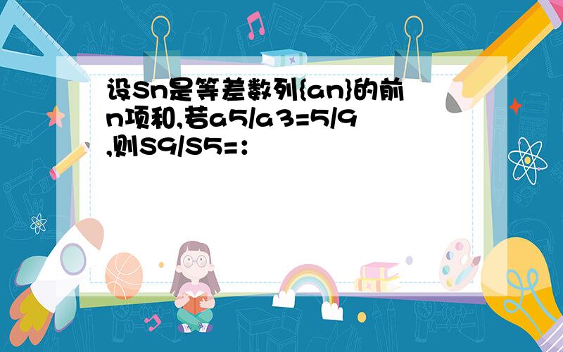 设Sn是等差数列{an}的前n项和,若a5/a3=5/9,则S9/S5=：