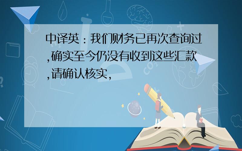 中译英：我们财务已再次查询过,确实至今仍没有收到这些汇款,请确认核实,