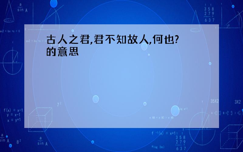 古人之君,君不知故人,何也?的意思