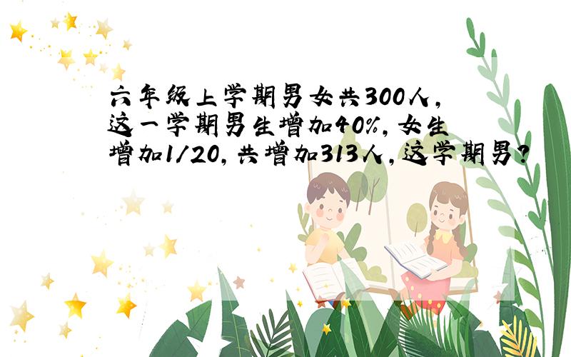 六年级上学期男女共300人,这一学期男生增加40%,女生增加1/20,共增加313人,这学期男?