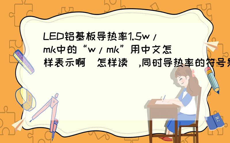 LED铝基板导热率1.5w/mk中的“w/mk”用中文怎样表示啊（怎样读）,同时导热率的符号是什么呢?