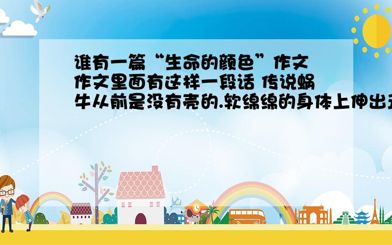 谁有一篇“生命的颜色”作文 作文里面有这样一段话 传说蜗牛从前是没有壳的.软绵绵的身体上伸出丑陋的触须很多动物都对它嗤之