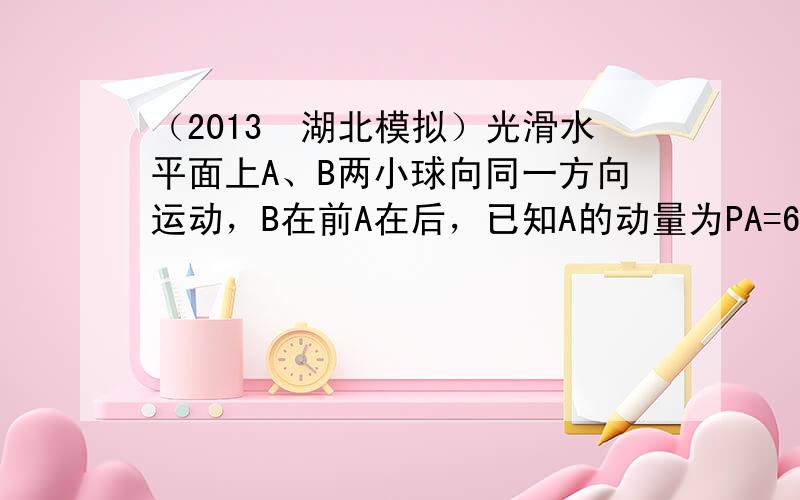 （2013•湖北模拟）光滑水平面上A、B两小球向同一方向运动，B在前A在后，已知A的动量为PA=6kg•m/s，B的质量