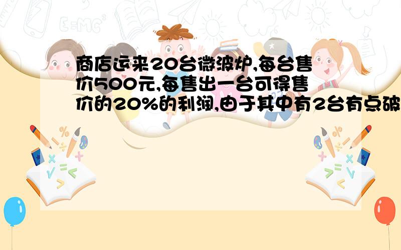 商店运来20台微波炉,每台售价500元,每售出一台可得售价的20%的利润,由于其中有2台有点破损,比进价低20%出售,这