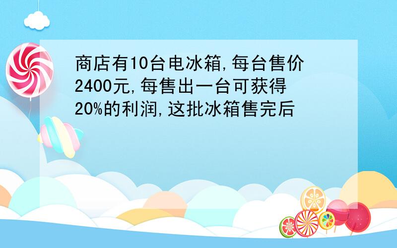 商店有10台电冰箱,每台售价2400元,每售出一台可获得20%的利润,这批冰箱售完后