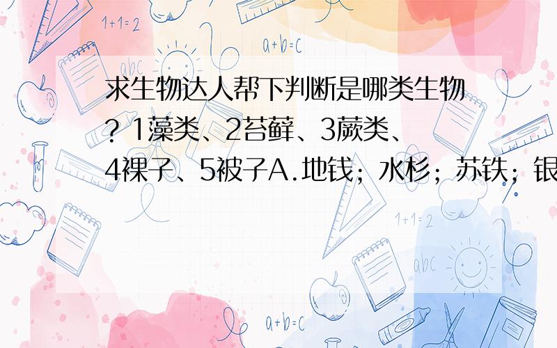 求生物达人帮下判断是哪类生物? 1藻类、2苔藓、3蕨类、4裸子、5被子A.地钱；水杉；苏铁；银杏；石纯；B.卷柏；桫椤；