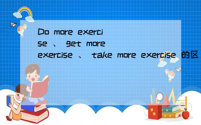 Do more exercise 、 get more exercise 、 take more exercise 的区