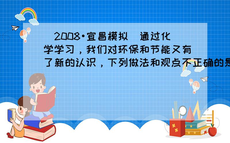 （2008•宜昌模拟）通过化学学习，我们对环保和节能又有了新的认识，下列做法和观点不正确的是（　　）