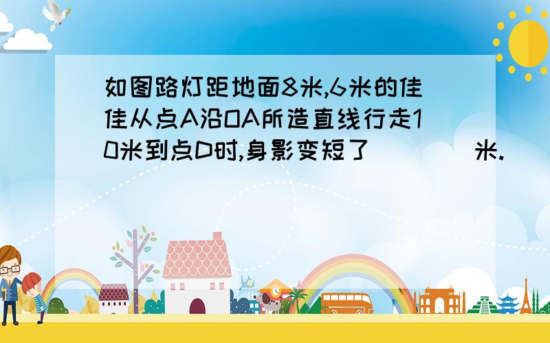 如图路灯距地面8米,6米的佳佳从点A沿OA所造直线行走10米到点D时,身影变短了____米.