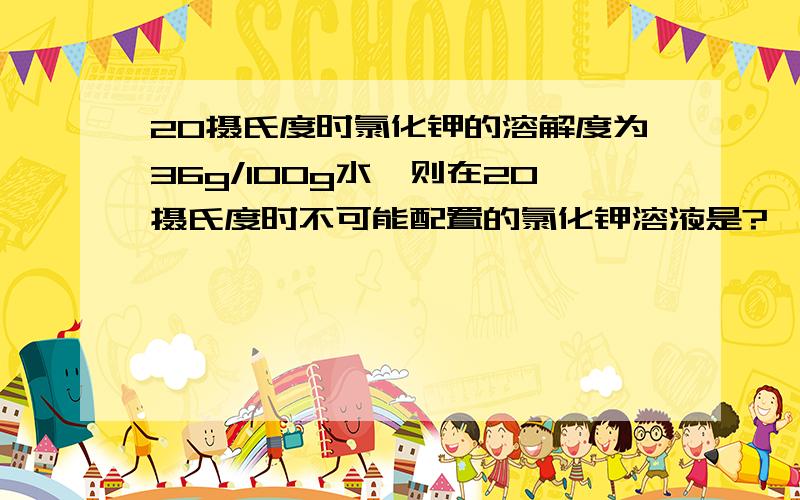 20摄氏度时氯化钾的溶解度为36g/100g水,则在20摄氏度时不可能配置的氯化钾溶液是?