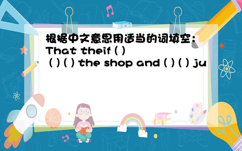 根据中文意思用适当的词填空：That theif ( ) ( ) ( ) the shop and ( ) ( ) ju