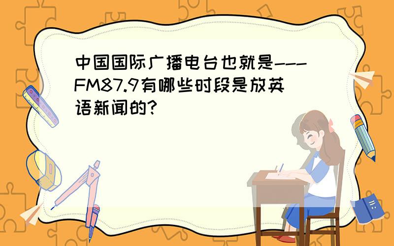 中国国际广播电台也就是---FM87.9有哪些时段是放英语新闻的?