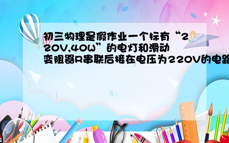 初三物理是假作业一个标有“220V,40W”的电灯和滑动变阻器R串联后接在电压为220V的电路上,它们的功率分别为p1,