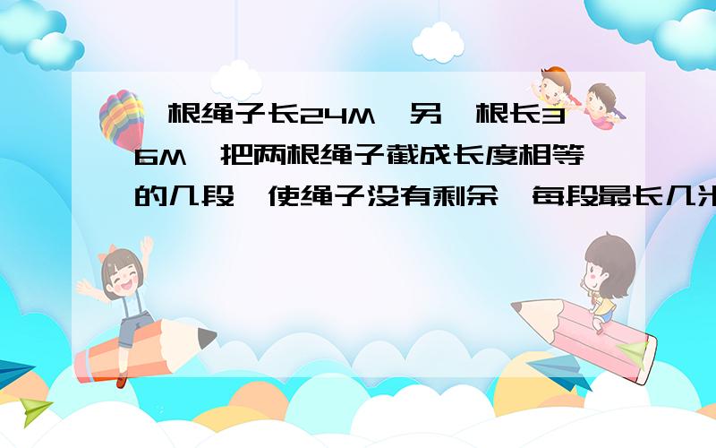 一根绳子长24M,另一根长36M,把两根绳子截成长度相等的几段,使绳子没有剩余,每段最长几米