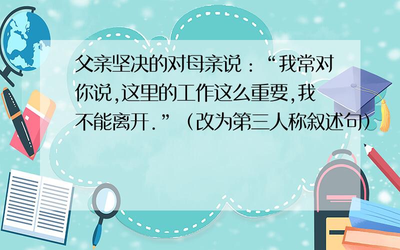 父亲坚决的对母亲说：“我常对你说,这里的工作这么重要,我不能离开.”（改为第三人称叙述句）