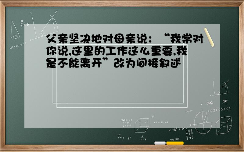 父亲坚决地对母亲说：“我常对你说,这里的工作这么重要,我是不能离开”改为间接叙述