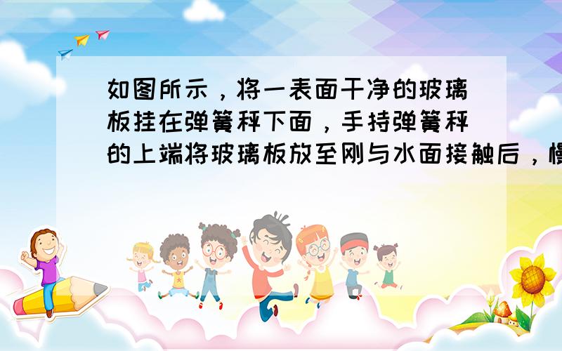 如图所示，将一表面干净的玻璃板挂在弹簧秤下面，手持弹簧秤的上端将玻璃板放至刚与水面接触后，慢慢提起弹簧秤，观察到玻璃板未