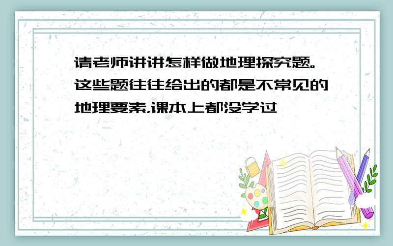 请老师讲讲怎样做地理探究题。这些题往往给出的都是不常见的地理要素，课本上都没学过